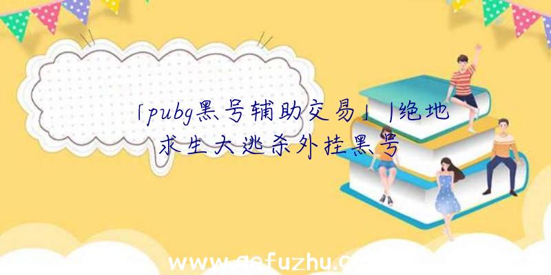 「pubg黑号辅助交易」|绝地求生大逃杀外挂黑号